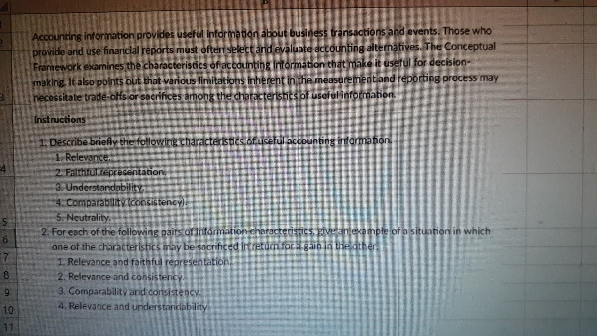 Accounting information provides useful information about business transactions and events. Those who
provide and use financial reports must often select and evaluate accounting alternatives. The Conceptual
Framework examines the characteristics of accounting information that make it useful for decision-
making. It also points out that various limitations inherent in the measurement and reporting process may
necessitate trade-offs or sacrifices among the characteristics of useful information.
Instructions
1. Describe briefly the following characteristics of useful accounting information.
1. Relevance.
2. Faithful representation.
3. Understandability
4. Comparability (consistency).
5. Neutrality.
2. For each of the following pairs of information characteristics, give an example of a situation in which
one of the characteristics may be sacrificed in return for a gain in the other,
1. Relevance and faithful representation.
4
8.
2. Relevance and consistency.
3. Comparability and consistency.
4. Relevance and understandability
10
11
