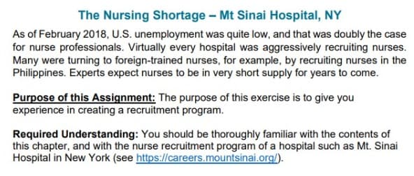 The Nursing Shortage - Mt Sinai Hospital, NY
As of February 2018, U.S. unemployment was quite low, and that was doubly the case
for nurse professionals. Virtually every hospital was aggressively recruiting nurses.
Many were turning to foreign-trained nurses, for example, by recruiting nurses in the
Philippines. Experts expect nurses to be in very short supply for years to come.
Purpose of this Assignment: The purpose of this exercise is to give you
experience in creating a recruitment program.
Required Understanding: You should be thoroughly familiar with the contents of
this chapter, and with the nurse recruitment program of a hospital such as Mt. Sinai
Hospital in New York (see https://careers.mountsinai.org/).
