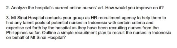 2. Analyze the hospital's current online nurses' ad. How would you improve on it?
3. Mt Sinai Hospital contacts your group as HR recruitment agency to help them to
find any talent pools of potential nurses in Indonesia with certain criteria and
expertise set forth by the hospital as they have been recruiting nurses from the
Philippines so far. Outline a simple recruitment plan to recruit the nurses in Indonesia
on behalf of Mt Sinai Hospital?
