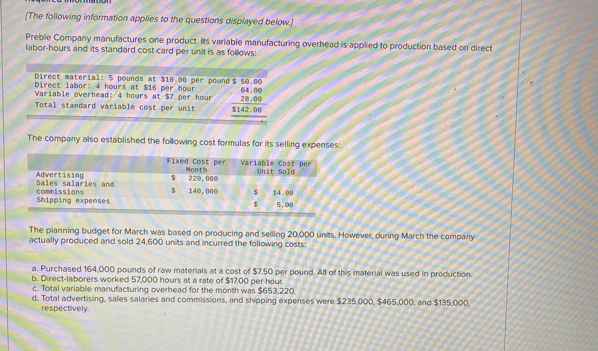 [The following information applies to the questions displayed below.]
Preble Company manufactures one product. Its variable manufacturing overhead is applied to production based on direct
labor-hours and its standard cost card per unit is as follows:
Direct material: 5 pounds at $10.00 per pound $ 50.00
Direct labor: 4 hours at $16 per hour
Variable overhead: 4 hours at $7 per_hour
Total standard variable cost per unit
64.00
28.00
$142.00
The company also established the following cost formulas for its selling expenses:
Fixed Cost per
Variable Cost per
Unit Sold
Month
Advertising
Sales salaries and
220, 000
140,000
14.00
commissions
Shipping expenses
5.00
The planning budget for March was based on producing and selling 20,000 units. However, during March the company
actually produced and sold 24,600 units and incurred the following costs:
a. Purchased 164,000 pounds of raw materials at a cost of $7.50 per pound. Al of this material was used in production.
b. Direct-laborers worked 57,000 hours at a rate of $17.00 per hour.
c. Total variable manufacturing overhead for the month was $653,220.
d. Total advertising, sales salaries and commissions, and shipping expenses were $235,000, $465,000, and $135,000,
respectively.
%24
