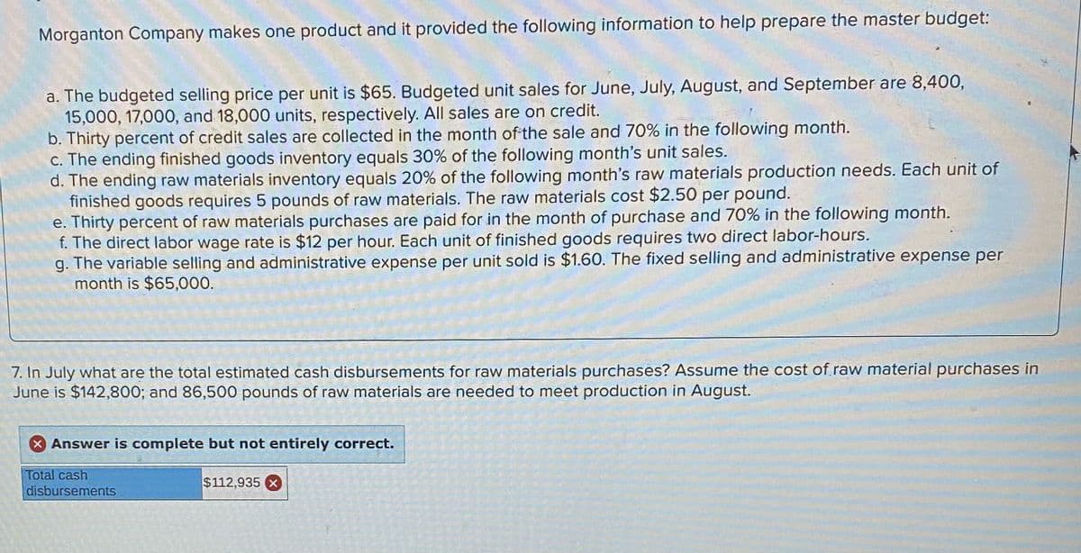 Morganton Company makes one product and it provided the following information to help prepare the master budget:
a. The budgeted selling price per unit is $65. Budgeted unit sales for June, July, August, and September are 8,400,
15,000, 17,000, and 18,000 units, respectively. All sales are on credit.
b. Thirty percent of credit sales are collected in the month of the sale and 70% in the following month.
c. The ending finished goods inventory equals 30% of the following month's unit sales.
d. The ending raw materials inventory equals 20% of the following month's raw materials production needs. Each unit of
finished goods requires 5 pounds of raw materials. The raw materials cost $2.50 per pound.
e. Thirty percent of raw materials purchases are paid for in the month of purchase and 70% in the following month.
f. The direct labor wage rate is $12 per hour. Each unit of finished goods requires two direct labor-hours.
g. The variable selling and administrative expense per unit sold is $1.60. The fixed selling and administrative expense per
month is $65,000.
7. In July what are the total estimated cash disbursements for raw materials purchases? Assume the cost of.raw material purchases in
June is $142,800; and 86,500 pounds of raw materials are needed to meet production in August.
Answer is complete but not entirely correct.
Total cash
$112,935
disbursements
