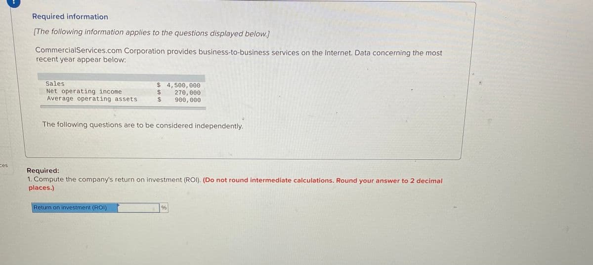 Required information
[The following information applies to the questions displayed below.]
CommercialServices.com Corporation provides business-to-business services on the Internet. Data concerning the most
recent year appear below:
Sales
Net operating income
Average operating assets
$ 4,500,000
270, 000
900,000
2$
24
The following questions are to be considered independently.
ces
Required:
1. Compute the company's return on investment (ROI). (Do not round intermediate calculations. Round your answer to 2 decimal
places.)
Return on investment (ROI)
