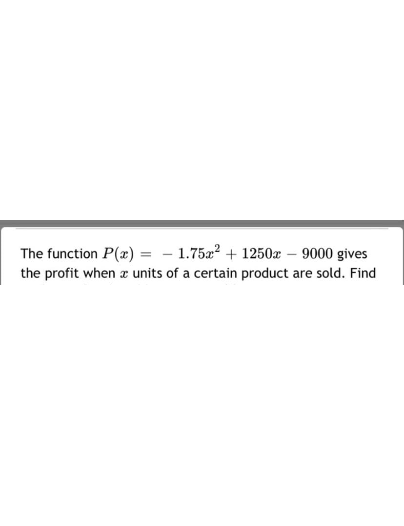 ### Quadratic Function and Profit Analysis

The function \( P(x) = -1.75x^2 + 1250x - 9000 \) gives the profit when \( x \) units of a certain product are sold. Analyze this function to understand the relationship between the number of units sold and the profit generated.

#### Components of the Function:
- **Quadratic term** (\(-1.75x^2\)): Indicates that the profit function is a downward-opening parabola. The coefficient is negative, implying that there is a maximum profit point.
- **Linear term** (\(1250x\)): Contributes to the increase in profit as more units are sold.
- **Constant term** (\(-9000\)): Represents the fixed costs or initial losses when no units are sold.

#### Tasks:
1. **Identify the Maximum Profit Point**: Determine the number of units \( x \) that should be sold to achieve maximum profit.
2. **Profit Calculation**: Calculate the profit for given values of \( x \).

This function enables businesses to predict and optimize their profit based on the number of units sold. Understanding this relation helps in making strategic decisions regarding production and sales.