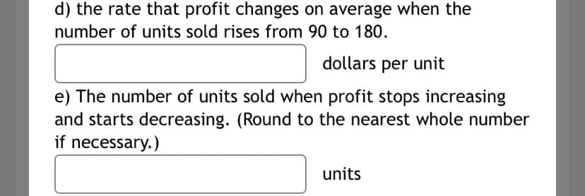 ### Understanding Profit Changes and Sales Units

#### Economic Concepts and Calculations

In this section, we will explore some fundamental concepts related to profit changes and unit sales. Pay close attention to the following tasks and how to approach them:

#### Part d: Rate of Change in Profit
To determine the rate at which profit changes on average as the number of units sold increases, consider this specific scenario:

- The number of units sold rises from 90 to 180 units.

The question asks for the average rate of change in profit per unit increase. Use the formula for the average rate of change:

\[ \text{Average Rate of Change} = \frac{\Delta \text{Profit}}{{\Delta \text{Quantity}}} \]

where:
- \(\Delta \text{Profit}\) is the change in profit.
- \(\Delta \text{Quantity}\) is the change in the number of units sold (which in this case is from 90 to 180 units).

You need to enter the calculated value in the following box:

\[ \boxed{\phantom{0}} \ \text{dollars per unit} \]

#### Part e: Number of Units for Profit Maximization
This part requires identifying the number of units sold at the point where the profit stops increasing and begins to decrease. This typically involves finding:

- The maximum profit point, which may require calculus (finding the derivative of the profit function and setting it to zero) or analyzing given profit data.

If necessary, round your final answer to the nearest whole number. Enter this value in the designated box:

\[ \boxed{\phantom{0}} \ \text{units} \]

By following these steps and practicing with real data or hypothetical profit functions, students can gain a deeper understanding of economic and math principles related to business and sales optimization.