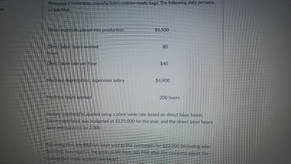 Pineapple Corporation manufactures custom-made bags. The following data pertains
to Job PA8:
we
Direct materials placed into production
$5,500
Direct labor hours worked
80
hours
Direct labor rate per hour
$40
Machine deprediation, supervisor salary
$4,900
Machine hours worked
200 hours
Factory overhead is applied using a plant-wide rate based on direct labor hours.
Factory overhead was budgeted at $125,000 for the year, and the direct labor hours
were estimated to be 2,000.
Assuming that Job PA8 has been sold to the customers for $22.000 (including sales
tax 10%), how much is the gross profit from Jab PA8 after the company adjust the
overapplied/underapplied.overhead?

