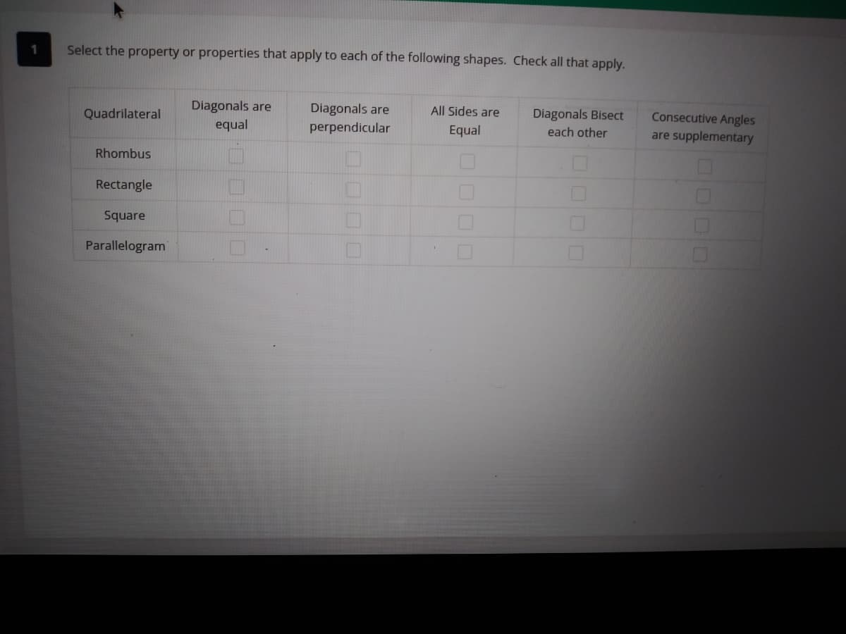 Select the property or properties that apply to each of the following shapes. Check all that apply.
All Sides are
Diagonals are
equal
Diagonals are
perpendicular
Consecutive Angles
are supplementary
Diagonals Bisect
Quadrilateral
Equal
each other
Rhombus
Rectangle
Square
Parallelogram
0000
