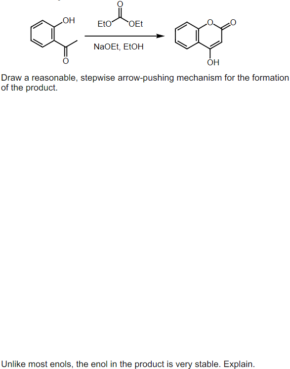 OH
of
Eto OEt
NaOEt, EtOH
OH
Draw a reasonable, stepwise arrow-pushing mechanism for the formation
of the product.
Unlike most enols, the enol in the product is very stable. Explain.