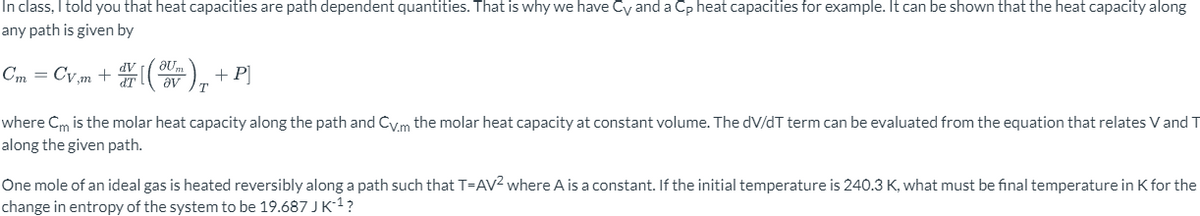 In class, I told you that heat capacities are path dependent quantities. That is why we have Cy and a Cp heat capacities for example. It can be shown that the heat capacity along
any path is given by
Ст
m
aUm
av
T
+ P
where Cm is the molar heat capacity along the path and Cv.m the molar heat capacity at constant volume. The dV/dT term can be evaluated from the equation that relates V and T
along the given path.
One mole of an ideal gas is heated reversibly along a path such that T-AV² where A is a constant. If the initial temperature is 240.3 K, what must be final temperature in K for the
change in entropy of the system to be 19.687 J K-¹?