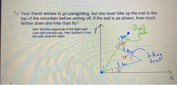 7.) Your friend wishes to go paragliding, but she must hike up the trail to the
top of the mountain before setting off. If the trail is as shown, how much
farther does she hike than fly?
Hint: find the magnitude of the flight path
(use right-triangle trig), then subtract it from
the total distance hiked.
Iyson
2
29°
3 km
flight
path
kml
hiking
X