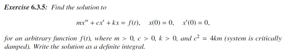 Exercise 6.3.5: Find the solution to
mx" + cx' + kx = f(t), x(0) = 0, x' (0) = 0,
for an arbitrary function f(t), where m > 0, c> 0, k > 0, and c² = 4km (system is critically
damped). Write the solution as a definite integral.