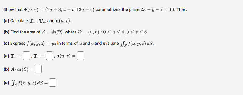 Show that (u, v) = (7u+8, u - v, 13u + v) parametrizes the plane 2x - y -z = 16. Then:
(a) Calculate T₁, T₂, and n(u, v).
(b) Find the area of S = (D), where D = (u, v): 0 ≤u ≤ 4,0 ≤ v ≤ 8.
(c) Express f(x, y, z) = yz in terms of u and u and evaluate ff f(x, y, z) ds.
, T, =
‚n(u, v) =
(a) Tu
=
(b) Area (S)
(c) ffs f(x, y, z) ds =|
=