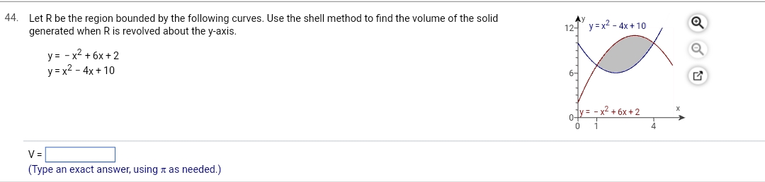 44. Let R be the region bounded by the following curves. Use the shell method to find the volume of the solid
generated when R is revolved about the y-axis.
y = -x² +6x+2
y=x² - 4x+10
V=
(Type an exact answer, using as needed.)
12 y=x²-4x+10
0y=-x²+6x+2
0
X