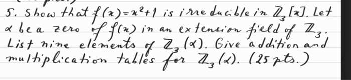 & be a zero.
5. Show that f(x)= x ² + 1 is irreducible in 1₂ [x]. Let
of f(n) in an extension field of Zz;
List nine elements of Z₂ (X). Give addition and
multiplication tables for Z.z (X). (25 pts.)
3