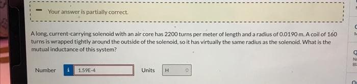 Your answer is partially correct.
A long, current-carrying solenoid with an air core has 2200 turns per meter of length and a radius of 0.0190 m. A coil of 160
turns is wrapped tightly around the outside of the solenoid, so it has virtually the same radius as the solenoid. What is the
mutual inductance of this system?
Number i 1.59E-4
Units
H
C
M
Q
Ni
81