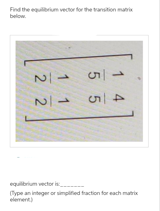 Find the equilibrium vector for the transition matrix
below.
112
N|→
115
equilibrium vector is:
(Type an integer or simplified fraction for each matrix
element.)