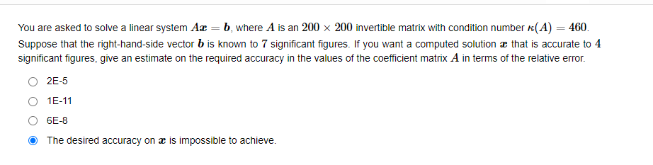 You are asked to solve a linear system Ax = b, where A is an 200 x 200 invertible matrix with condition number (A) = 460.
Suppose that the right-hand-side vector b is known to 7 significant figures. If you want a computed solution that is accurate to 4
significant figures, give an estimate on the required accuracy in the values of the coefficient matrix A in terms of the relative error.
O 2E-5
1E-11
6E-8
The desired accuracy on a is impossible to achieve.