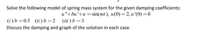 Solve the following model of spring mass system for the given damping coefficients:
u"+bu'+u = sin(mt), u(0)=2, u '(0) = 0
(iii) b=3
(i) b=0.5 (ii) b=2
Discuss the damping and graph of the solution in each case.