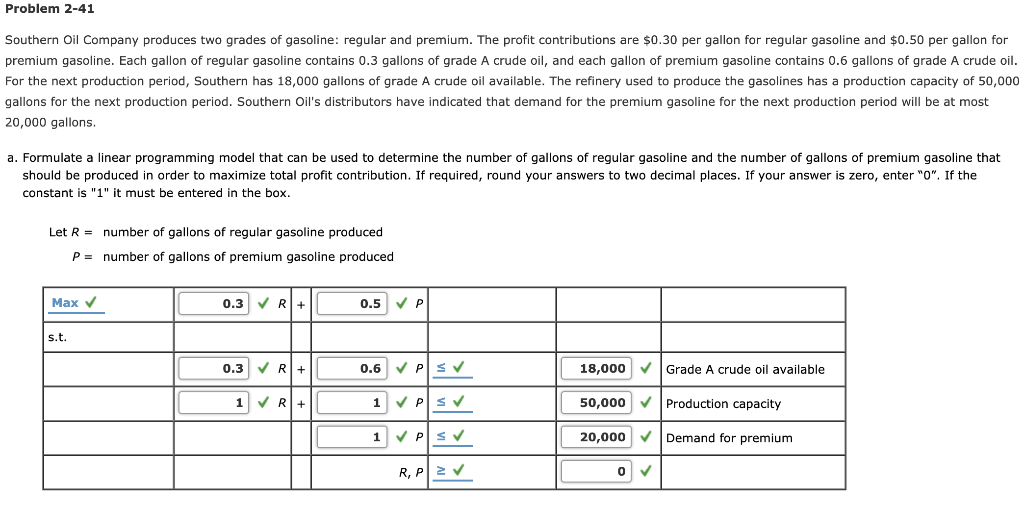 Problem 2-41
Southern Oil Company produces two grades of gasoline: regular and premium. The profit contributions are $0.30 per gallon for regular gasoline and $0.50 per gallon for
premium gasoline. Each gallon of regular gasoline contains 0.3 gallons of grade A crude oil, and each gallon of premium gasoline contains 0.6 gallons of grade A crude oil.
For the next production period, Southern has 18,000 gallons of grade A crude oil available. The refinery used to produce the gasolines has a production capacity of 50,000
gallons for the next production period. Southern Oil's distributors have indicated that demand for the premium gasoline for the next production period will be at most
20,000 gallons.
a. Formulate a linear programming model that can be used to determine the number of gallons of regular gasoline and the number of gallons of premium gasoline that
should be produced in order to maximize total profit contribution. If required, round your answers to two decimal places. If your answer is zero, enter "0". If the
constant is "1" it must be entered in the box.
Let R =
P =
Max ✓
s.t.
number of gallons of regular gasoline produced
number of gallons of premium gasoline produced
0.3 ✓ R+
0.3 ✓ R+
1 ✓ R+
0.5 ✓ P
0.6 ✓ PSV
1 ✓ PSV
1
✓ PSV
R, PZ V
18,000 ✓ Grade A crude oil available
50,000 ✓
20,000 ✓
0
✓
Production capacity
Demand for premium