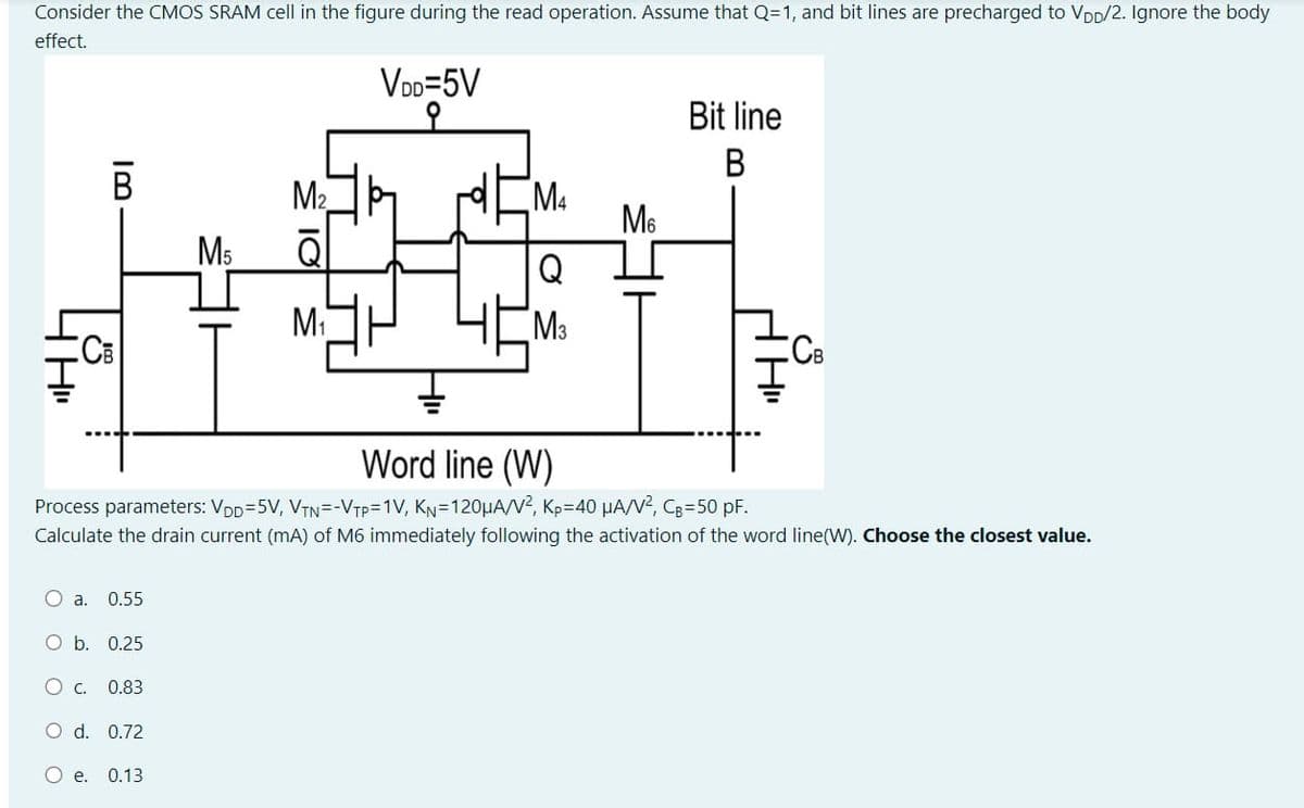 Consider the CMOS SRAM cell in the figure during the read operation. Assume that Q=1, and bit lines are precharged to VDD/2. Ignore the body
effect.
VDD=5V
R
CB
O a. 0.55
O b. 0.25
O c. 0.83
O d. 0.72
M₁
O e. 0.13
M₂
M₁
M4
Q
M3
Word line (W)
Process parameters: VDD=5V, VTN=-VTP=1V, K₁=120µA/V², Kp=40 μA/V², C₂-50 pF.
Calculate the drain current (mA) of M6 immediately following the activation of the word line(W). Choose the closest value.
M
Bit line
B
CCB