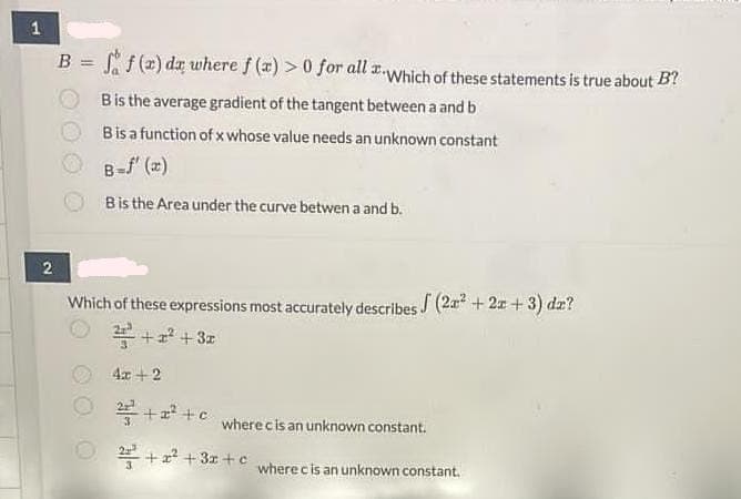 B = f (z) dz where f (x) > 0 for all x-Which of these statements is true about B?
Bis the average gradient of the tangent between a and b
Bisa function of x whose value needs an unknown constant
B-f" (x)
Bis the Area under the curve betwen a and b.
Which of these expressions most accurately describes (2a + 2x + 3) dæ?
+z + 3z
4x + 2
* + a? +c
where cis an unknown constant.
* +2? +3z+ c
wherecis an unknown constant.
