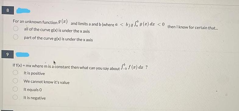 8
For an unknown function 9 () and limits a and b (where a < b)if Ja 9 (z) dz <0 then I know for certain that.
all of the curve g(x) is under the x axis
part of the curve g(x) is under the x axis
Iff(x) = mx where m is a constant then what can you say about -bf (2) dæ ?
It is positive
!!
We cannot know it's value
It equals O
It is negative
