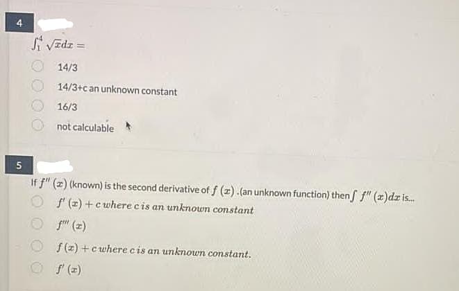 Si VEdz =
14/3
14/3+can unknown constant
16/3
not calculable
5
If f" (z) (known) is the second derivative of f (x).(an unknown function) then f" (x)dz is.
O f (2) +cwhere cis an unknown constant
O f" (z)
f (z) +cwhere cis an unknown constant.
f' (x)
