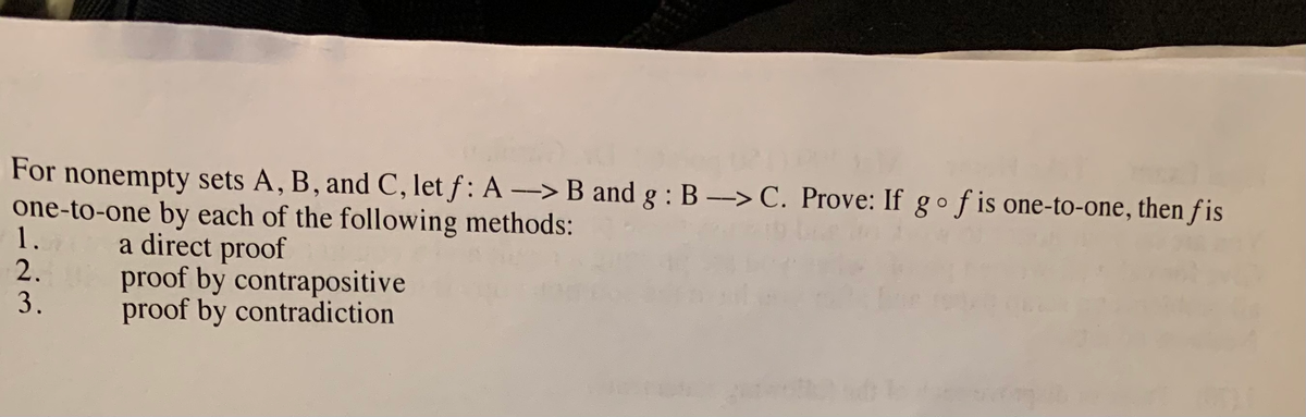 For nonempty sets A, B, and C, let f: A-> B and g : B -> C. Prove: If gof is one-to-one, then f is
one-to-one by each of the following methods:
1.
2.
3.
a direct proof
proof by contrapositive
proof by contradiction
