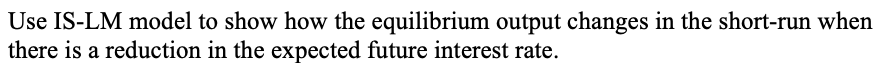 Use IS-LM model to show how the equilibrium output changes in the short-run when
there is a reduction in the expected future interest rate.
