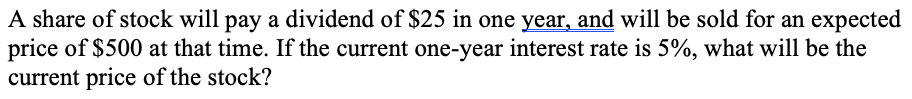 A share of stock will pay a dividend of $25 in one year, and will be sold for an expected
price of $500 at that time. If the current one-year interest rate is 5%, what will be the
current price of the stock?
