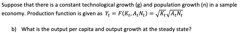 Suppose that there is a constant technological growth (g) and population growth (n) in a sample
economy. Production function is given as Y; = F(Kt, A,N¿) = K JA¿N
b) What is the output per capita and output growth at the steady state?
