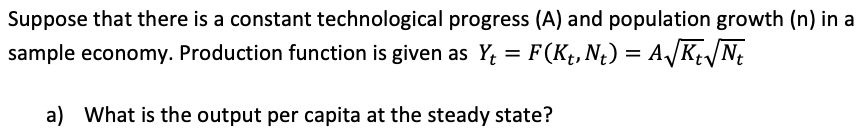 Suppose that there is a constant technological progress (A) and population growth (n) in a
sample economy. Production function is given as Y, = F(Kt, N¿) = A/KN;
a) What is the output per capita at the steady state?
