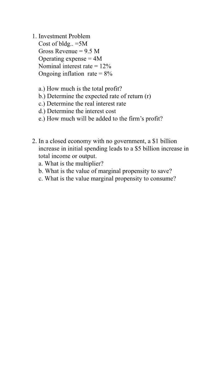 1. Investment Problem
Cost of bldg.. =5M
Gross Revenue = 9.5 M
Operating expense = 4M
Nominal interest rate = 12%
Ongoing inflation rate = 8%
a.) How much is the total profit?
b.) Determine the expected rate of return (r)
c.) Determine the real interest rate
d.) Determine the interest cost
e.) How much will be added to the firm's profit?
2. In a closed economy with no government, a $1 billion
increase in initial spending leads to a $5 billion increase in
total income or output.
a. What is the multiplier?
b. What is the value of marginal propensity to save?
c. What is the value marginal propensity to consume?
