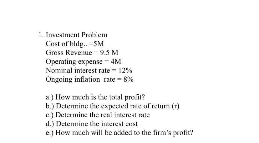 1. Investment Problem
Cost of bldg.. -5M
Gross Revenue = 9.5 M
Operating expense = 4M
Nominal interest rate = 12%
Ongoing inflation rate = 8%
a.) How much is the total profit?
b.) Determine the expected rate of return (r)
c.) Determine the real interest rate
d.) Determine the interest cost
e.) How much will be added to the firm's profit?