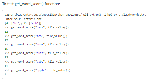 To test get_word_score() function:
vagrantevagrant:-/test/cmpsc131python-snowingsc/hw9$ python3 -i hw9.py ./lab9/words.txt
Enter your letters: abc
{4: ['ba'], 7: ['cab']}
>>> get_word_score("back", tile_value())
12
>>> get_word_score("zoo", tile_value())
12
>>> get_word_score("zoom", tile_value())
15
>>> get_word_score("quit", tile_value())
13
>>> get_word_score("baby", tile_value())
11
>>> get_word_score("apple", tile_value())
