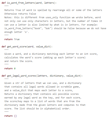 def is_word_from_letters(word, letters):
Returns True if word is spelled by rearrange all or some of the letters
Otherwise returns False
Notes: this is different from uses_only function we wrote before, word
not only can use only characters in letters, but the number of times it
can use a letter is also limited by what is in letters. For example:
is_word_from_letters("book", "bok") should be False because we do not have
enough letter 'o'.
return True
def get_word_score(word, value_dict):
Given a word, and a dictionary matching each letter to an int score,
calculates the word's score (adding up each letter's score)
and return the score.
return e
def get_legal_word_scores (letters, dictionary, value_dict):
Given a str of letters that we can use, and a dictionary
that contains all legal words allowed in scrabble game,
and a value_dict that maps each letter to a score,
Returns a dictionary that contains all possible scores
earned by any legal word as the key, and for each score,
the score/key maps to a list of words that are from the
dictionary made from the given letters and computes to that
score. The list should be in alphabetical order.
return {}
