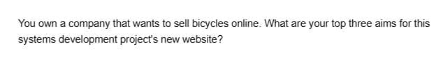 You own a company that wants to sell bicycles online. What are your top three aims for this
systems development project's new website?