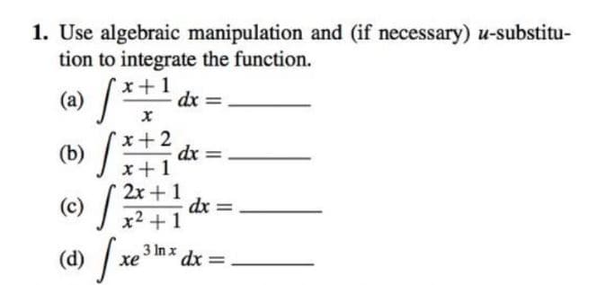 1. Use algebraic manipulation and (if necessary) u-substitu-
tion to integrate the function.
(a) /
dx =
dx =
(b)
2x+1
(c)
(e) /
dx =
x2 +1
3 In x dx =
хе
