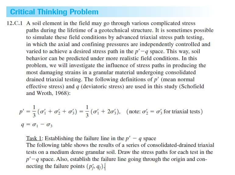 Critical Thinking Problem
12.C.1 A soil element in the field may go through various complicated stress
paths during the lifetime of a geotechnical structure. It is sometimes possible
to simulate these field conditions by advanced triaxial stress path testing,
in which the axial and confining pressures are independently controlled and
varied to achieve a desired stress path in the p'-q space. This way, soil
behavior can be predicted under more realistic field conditions. In this
problem, we will investigate the influence of stress paths in producing the
most damaging strains in a granular material undergoing consolidated
drained triaxial testing. The following definitions of p' (mean normal
effective stress) and q (deviatoric stress) are used in this study (Schofield
and Wroth, 1968):
p' =(o + o; + ơ;) = (o + 203), (note: o'; = o', for triaxial tests)
q = 01 – 03
Task 1: Establishing the failure line in the p' – q space
The following table shows the results of a series of consolidated-drained triaxial
tests on a medium dense granular soil. Draw the stress paths for each test in the
p'-q space. Also, establish the failure line going through the origin and con-
necting the failure points (p/, q).
