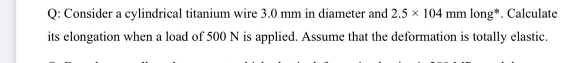 Q: Consider a cylindrical titanium wire 3.0 mm in diameter and 2.5 x 104 mm long*. Calculate
its elongation when a load of 500 N is applied. Assume that the deformation is totally elastic.
