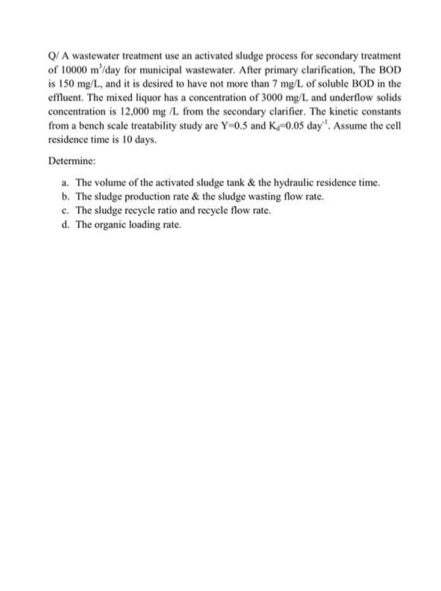 Q/ A wastewater treatment use an activated sludge process for secondary treatment
of 10000 m/day for municipal wastewater. After primary clarification, The BOD
is 150 mg/L, and it is desired to have not more than 7 mg/L of soluble BOD in the
effluent. The mixed liquor has a concentration of 3000 mg/L and underflow solids
concentration is 12,000 mg /L from the secondary clarifier. The kinetic constants
from a bench scale treatability study are Y=0.5 and K-0.05 day". Assume the cell
residence time is 10 days.
Determine:
a. The volume of the activated sludge tank & the hydraulic residence time.
b. The sludge production rate & the sludge wasting flow rate.
c. The sludge recycle ratio and recycle flow rate.
d. The organic loading rate.

