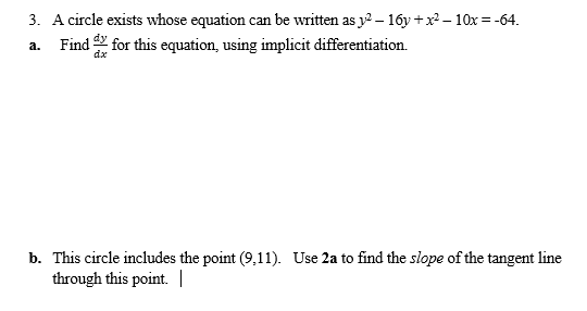 3. A circle exists whose equation can be written as y2 – 16y +x – 10x = -64.
a. Find for this equation, using implicit differentiation.
dx
b. This circle includes the point (9,11). Use 2a to find the slope of the tangent line
through this point. |
