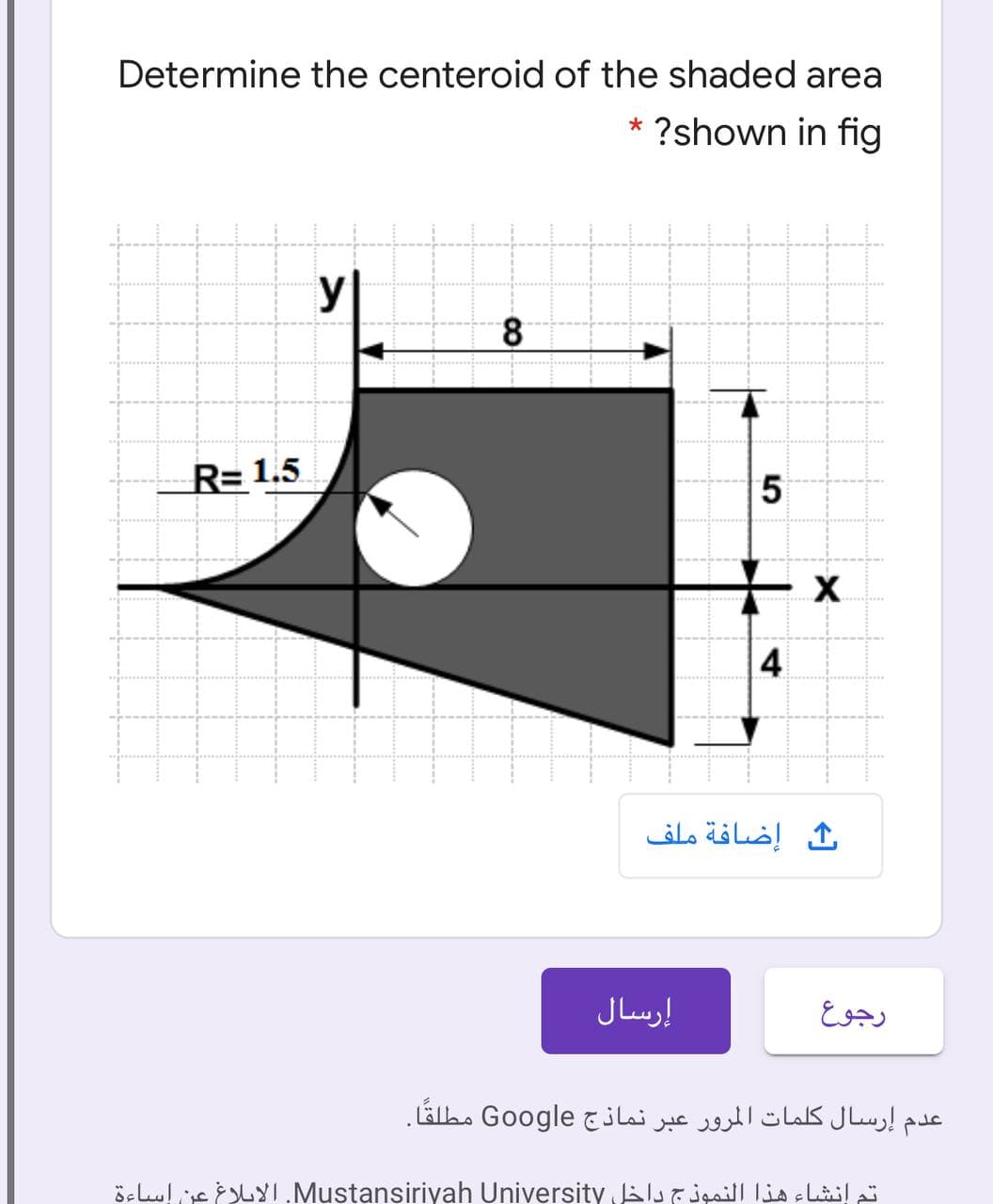 Determine the centeroid of the shaded area
* ?shown in fig
У
8
R= 1.5
5
X
4
إضافة ملف
إرسال
رجوع
عدم إرسال كلمات المرور عبر نماذج Google مطلقًا.
ösLulc YI.Mustansiriyah University Jals l
