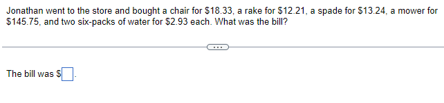 Jonathan went to the store and bought a chair for $18.33, a rake for $12.21, a spade for $13.24, a mower for
$145.75, and two six-packs of water for $2.93 each. What was the bill?
The bill was S