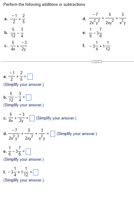 Perform the following additions or subtractions.
a.
b.
a.
-1
2
5
C. -+
4x
C.
+
e.
5 3
12
4
2
21+²2=0
(Simplify your answer.)
5
+
G|N
5
b. 122-13-0
4
(Simplify your answer.)
1
-3
- 3
2y
GN
5 - 3
4x
2y
7
=
(Simplify your answer.)
d.
(Simplify your answer.)
1
f.
= -3 -1 + 1 = 2 = 0
4
12
(Simplify your answer.)
e.
-7
5
3
d.
22
2x²y² + 2xy² + x² = (Simplify your answer.)
-7
22
2x²y²
1
6
+
5
2xy
1
1-3 +17/12
f.
+
3