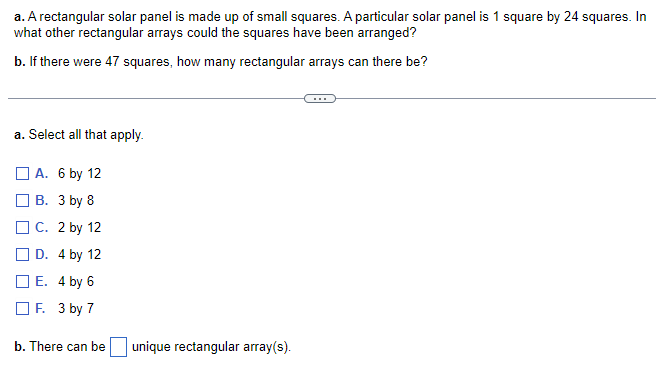 a. A rectangular solar panel is made up of small squares. A particular solar panel is 1 square by 24 squares. In
what other rectangular arrays could the squares have been arranged?
b. If there were 47 squares, how many rectangular arrays can there be?
a. Select all that apply.
A. 6 by 12
B. 3 by 8
C. 2 by 12
D. 4 by 12
E. 4 by 6
F. 3 by 7
b. There can be
unique rectangular array(s).