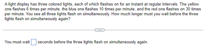 A light display has three colored lights, each of which flashes on for an instant at regular intervals. The yellow
one flashes 6 times per minute, the blue one flashes 10 times per minute, and the red one flashes on 30 times
per minute. You see all three lights flash on simultaneously. How much longer must you wait before the three
lights flash on simultaneously again?
You must wait seconds before the three lights flash on simultaneously again.