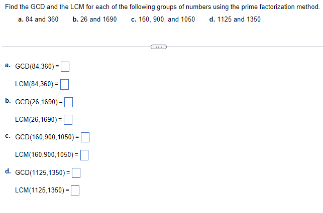 Find the GCD and the LCM for each of the following groups of numbers using the prime factorization method.
a. 84 and 360
b. 26 and 1690
c. 160, 900, and 1050 d. 1125 and 1350
a. GCD(84,360) =
LCM(84,360) =
b. GCD(26,1690) =
LCM(26,1690) =
c. GCD(160,900,1050):
LCM(160,900,1050) =
d. GCD(1125,1350) =
LCM(1125,1350) =
=