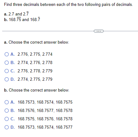 Find three decimals between each of the two following pairs of decimals.
a. 2.7 and 2.7
b. 168.75 and 168.7
a. Choose the correct answer below.
O A. 2.776, 2.775, 2.774
O B. 2.774, 2.776, 2.778
O C. 2.776, 2.778, 2.779
O D. 2.774, 2.775, 2.779
b. Choose the correct answer below.
O A. 168.7573, 168.7574, 168.7575
O B. 168.7576, 168.7577, 168.7578
O C. 168.7575, 168.7576, 168.7578
O D. 168.7573, 168.7574, 168.7577