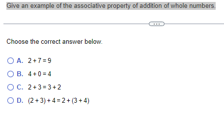 Give an example of the associative property of addition of whole numbers.
Choose the correct answer below.
O A. 2+7=9
OB. 4+0=4
OC. 2+3=3+2
O D. (2+3)+4=2+(3+4)