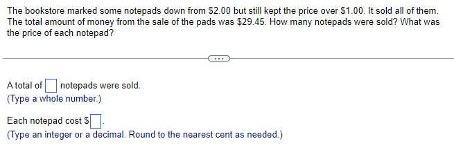 The bookstore marked some notepads down from $2.00 but still kept the price over $1.00. It sold all of them.
The total amount of money from the sale of the pads was $29.45. How many notepads were sold? What was
the price of each notepad?
A total of notepads were sold.
(Type a whole number.)
Each notepad cost $
(Type an integer or a decimal. Round to the nearest cent as needed.)